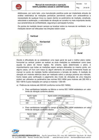 Manual de manutenção e operação
VENTILADORES AXIAIS E CENTRÍFUGOS
Revisão: 5.0
Pág.: 24 de 50
defeituosas, por outro lado, uma manutenção preditiva pode ser implantada através da
análise sistemática de medições periódicas permitindo avaliar com antecedência a
necessidade de qualquer troca ou reparo dentre os parâmetros de medição, amplitude,
velocidade e aceleração, a velocidade de vibração se constitui no mais importante devido
sua característica de confiabilidade, segurança e percepção humana.
Os pontos de medição devem sempre se localizar sobre os mancais do ventilador, e as
medições devem ser efetuadas nas direções radial e axial.
Devido à dificuldade de se estabelecer uma regra geral de qual o melhor plano radial,
horizontal ou vertical, podem se realizar as duas medições ou estabelecer como base
aquela no plano de menor rigidez. No entanto, após determinado o plano, é
importantíssimo que todas as medições sejam sempre efetuadas no mesmo ponto, em
alguns casos, um furo com rosca ou algum elemento de conexão firmemente fixado ao
mancal no ponto de medição facilita sobremaneira a tomada de dados. A medição de
vibração em motores elétricos deve ser realizada sobre a carcaça próxima aos mancais.
Como bases para verificação e julgamento dos níveis de vibrações de uma máquina
podem ser utilizados os parâmetros das normas ISO-14694 para motores até 300 KW e
ISO 10816-3 para medições em campo e motores > 300 kW.
a) Potência de motores até 300 kW (conforme norma ISO 14694):
 Para ventiladores testados na fábrica a norma ISO 14694 estabelece um valor
limite de vibração conforme abaixo:
Apoio rígido
(mm/s)
Apoio sobre amortecedores
(mm/s)
Pico r.m.s. Pico r.m.s.
3,8 2,8 5,1 3,5
 Para ventiladores testados no campo a norma ISO 14694 estabelece um valor
limite de vibração conforme abaixo:
Apoio rígido
(mm/s)
Apoio sobre amortecedores
(mm/s)
Pico r.m.s. Pico r.m.s.
 
