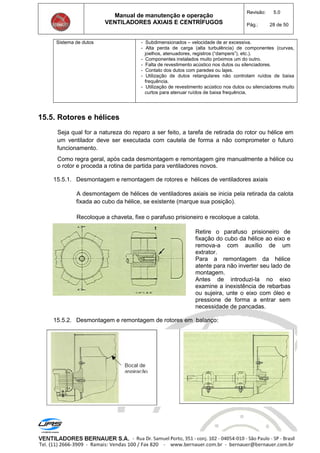 Manual de manutenção e operação
VENTILADORES AXIAIS E CENTRÍFUGOS
Revisão: 5.0
Pág.: 28 de 50
Sistema de dutos - Subdimensionados – velocidade de ar excessiva.
- Alta perda de carga (alta turbulência) de componentes (curvas,
joelhos, atenuadores, registros (“dampers”), etc.).
- Componentes instalados muito próximos um do outro.
- Falta de revestimento acústico nos dutos ou silenciadores.
- Contato dos dutos com paredes ou lajes.
- Utilização de dutos retangulares não controlam ruídos de baixa
frequência.
- Utilização de revestimento acústico nos dutos ou silenciadores muito
curtos para atenuar ruídos de baixa frequência.
15.5. Rotores e hélices
Seja qual for a natureza do reparo a ser feito, a tarefa de retirada do rotor ou hélice em
um ventilador deve ser executada com cautela de forma a não comprometer o futuro
funcionamento.
Como regra geral, após cada desmontagem e remontagem gire manualmente a hélice ou
o rotor e proceda a rotina de partida para ventiladores novos.
15.5.1. Desmontagem e remontagem de rotores e hélices de ventiladores axiais
A desmontagem de hélices de ventiladores axiais se inicia pela retirada da calota
fixada ao cubo da hélice, se existente (marque sua posição).
Recoloque a chaveta, fixe o parafuso prisioneiro e recoloque a calota.
Retire o parafuso prisioneiro de
fixação do cubo da hélice ao eixo e
remova-a com auxílio de um
extrator.
Para a remontagem da hélice
atente para não inverter seu lado de
montagem.
Antes de introduzi-la no eixo
examine a inexistência de rebarbas
ou sujeira, unte o eixo com óleo e
pressione de forma a entrar sem
necessidade de pancadas.
15.5.2. Desmontagem e remontagem de rotores em balanço:
 
