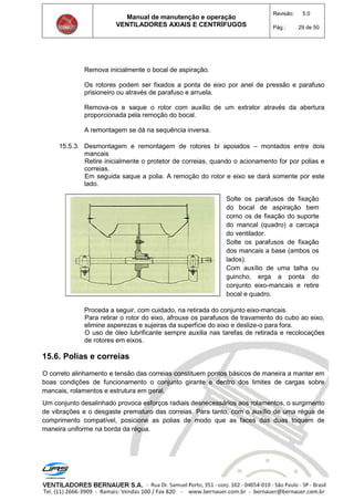 Manual de manutenção e operação
VENTILADORES AXIAIS E CENTRÍFUGOS
Revisão: 5.0
Pág.: 29 de 50
Remova inicialmente o bocal de aspiração.
Os rotores podem ser fixados a ponta de eixo por anel de pressão e parafuso
prisioneiro ou através de parafuso e arruela.
Remova-os e saque o rotor com auxílio de um extrator através da abertura
proporcionada pela remoção do bocal.
A remontagem se dá na sequência inversa.
15.5.3. Desmontagem e remontagem de rotores bi apoiados – montados entre dois
mancais
Retire inicialmente o protetor de correias, quando o acionamento for por polias e
correias.
Em seguida saque a polia. A remoção do rotor e eixo se dará somente por este
lado.
Solte os parafusos de fixação
do bocal de aspiração bem
como os de fixação do suporte
do mancal (quadro) a carcaça
do ventilador.
Solte os parafusos de fixação
dos mancais a base (ambos os
lados).
Com auxílio de uma talha ou
guincho, erga a ponta do
conjunto eixo-mancais e retire
bocal e quadro.
Proceda a seguir, com cuidado, na retirada do conjunto eixo-mancais.
Para retirar o rotor do eixo, afrouxe os parafusos de travamento do cubo ao eixo,
elimine asperezas e sujeiras da superfície do eixo e deslize-o para fora.
O uso de óleo lubrificante sempre auxilia nas tarefas de retirada e recolocações
de rotores em eixos.
15.6. Polias e correias
O correto alinhamento e tensão das correias constituem pontos básicos de maneira a manter em
boas condições de funcionamento o conjunto girante e dentro dos limites de cargas sobre
mancais, rolamentos e estrutura em geral.
Um conjunto desalinhado provoca esforços radiais desnecessários aos rolamentos, o surgimento
de vibrações e o desgaste prematuro das correias. Para tanto, com o auxílio de uma régua de
comprimento compatível, posicione as polias de modo que as faces das duas toquem de
maneira uniforme na borda da régua.
 
