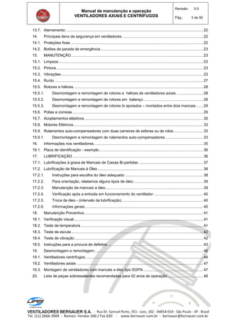 Manual de manutenção e operação
VENTILADORES AXIAIS E CENTRÍFUGOS
Revisão: 5.0
Pág.: 3 de 50
13.7. Aterramento:..................................................................................................................................22
14. Principais itens de segurança em ventiladores.............................................................................22
14.1. Proteções fixas ..............................................................................................................................22
14.2. Botões de parada de emergência .................................................................................................23
15. MANUTENÇÃO .............................................................................................................................23
15.1. Limpeza .........................................................................................................................................23
15.2. Pintura ...........................................................................................................................................23
15.3. Vibrações.......................................................................................................................................23
15.4. Ruído .............................................................................................................................................27
15.5. Rotores e hélices...........................................................................................................................28
15.5.1. Desmontagem e remontagem de rotores e hélices de ventiladores axiais .........................28
15.5.2. Desmontagem e remontagem de rotores em balanço:........................................................28
15.5.3. Desmontagem e remontagem de rotores bi apoiados – montados entre dois mancais.......29
15.6. Polias e correias ............................................................................................................................29
15.7. Acoplamentos elásticos.................................................................................................................30
15.8. Motores Elétricos...........................................................................................................................33
15.9. Rolamentos auto-compensadores com duas carreiras de esferas ou de rolos............................33
15.9.1. Desmontagem e remontagem de rolamentos auto-compensadores....................................33
16. Informações nos ventiladores........................................................................................................35
16.1. Placa de identificação - exemplo...................................................................................................36
17. LUBRIFICAÇÃO ............................................................................................................................36
17.1. Lubrificações à graxa de Mancais de Caixas Bi-partidas .............................................................37
17.2. Lubrificação de Mancais à Óleo ....................................................................................................38
17.2.1. Instruções para escolha do óleo adequado ..........................................................................38
17.2.2. Para orientação, relatamos alguns tipos de óleo: .................................................................39
17.2.3. Manutenção de mancais a óleo.............................................................................................39
17.2.4. Verificação após a entrada em funcionamento do ventilador: ..............................................40
17.2.5. Troca de óleo - (intervalo de lubrificação) .............................................................................40
17.2.6. Informações gerais ................................................................................................................40
18. Manutenção Preventiva.................................................................................................................41
18.1. Verificação visual...........................................................................................................................41
18.2. Teste de temperatura ....................................................................................................................41
18.3. Teste de escuta .............................................................................................................................42
18.4. Teste de vibração ..........................................................................................................................42
18.5. Instruções para a procura de defeitos...........................................................................................43
19. Desmontagem e remontagem.......................................................................................................46
19.1. Ventiladores centrífugos................................................................................................................46
19.2. Ventiladores axiais ........................................................................................................................47
19.3. Montagem de ventiladores com mancais a óleo tipo SOFN .........................................................47
20. Lista de peças sobressalentes recomendadas para 02 anos de operação:.................................48
 