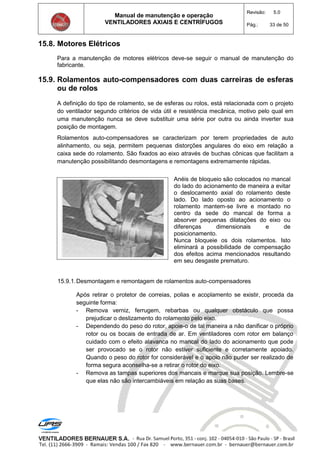 Manual de manutenção e operação
VENTILADORES AXIAIS E CENTRÍFUGOS
Revisão: 5.0
Pág.: 33 de 50
15.8. Motores Elétricos
Para a manutenção de motores elétricos deve-se seguir o manual de manutenção do
fabricante.
15.9. Rolamentos auto-compensadores com duas carreiras de esferas
ou de rolos
A definição do tipo de rolamento, se de esferas ou rolos, está relacionada com o projeto
do ventilador segundo critérios de vida útil e resistência mecânica, motivo pelo qual em
uma manutenção nunca se deve substituir uma série por outra ou ainda inverter sua
posição de montagem.
Rolamentos auto-compensadores se caracterizam por terem propriedades de auto
alinhamento, ou seja, permitem pequenas distorções angulares do eixo em relação a
caixa sede do rolamento. São fixados ao eixo através de buchas cônicas que facilitam a
manutenção possibilitando desmontagens e remontagens extremamente rápidas.
Anéis de bloqueio são colocados no mancal
do lado do acionamento de maneira a evitar
o deslocamento axial do rolamento deste
lado. Do lado oposto ao acionamento o
rolamento mantem-se livre e montado no
centro da sede do mancal de forma a
absorver pequenas dilatações do eixo ou
diferenças dimensionais e de
posicionamento.
Nunca bloqueie os dois rolamentos. Isto
eliminará a possibilidade de compensação
dos efeitos acima mencionados resultando
em seu desgaste prematuro.
15.9.1.Desmontagem e remontagem de rolamentos auto-compensadores
Após retirar o protetor de correias, polias e acoplamento se existir, proceda da
seguinte forma:
- Remova verniz, ferrugem, rebarbas ou qualquer obstáculo que possa
prejudicar o deslizamento do rolamento pelo eixo.
- Dependendo do peso do rotor, apoie-o de tal maneira a não danificar o próprio
rotor ou os bocais de entrada de ar. Em ventiladores com rotor em balanço
cuidado com o efeito alavanca no mancal do lado do acionamento que pode
ser provocado se o rotor não estiver suficiente e corretamente apoiado.
Quando o peso do rotor for considerável e o apoio não puder ser realizado de
forma segura aconselha-se a retirar o rotor do eixo.
- Remova as tampas superiores dos mancais e marque sua posição. Lembre-se
que elas não são intercambiáveis em relação as suas bases.
 