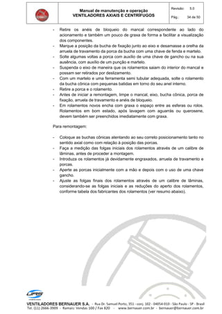 Manual de manutenção e operação
VENTILADORES AXIAIS E CENTRÍFUGOS
Revisão: 5.0
Pág.: 34 de 50
- Retire os anéis de bloqueio do mancal correspondente ao lado do
acionamento e também um pouco de graxa de forma a facilitar a visualização
dos componentes.
- Marque a posição da bucha de fixação junto ao eixo e desamasse a orelha da
arruela de travamento da porca da bucha com uma chave de fenda e martelo.
- Solte algumas voltas a porca com auxílio de uma chave de gancho ou na sua
ausência, com auxílio de um punção e martelo.
- Suspenda o eixo de maneira que os rolamentos saiam do interior do mancal e
possam ser retirados por deslizamento.
- Com um martelo e uma ferramenta semi tubular adequada, solte o rolamento
da bucha cônica com pequenas batidas em torno do seu anel interno.
- Retire a porca e o rolamento.
- Antes de iniciar a remontagem, limpe o mancal, eixo, bucha cônica, porca de
fixação, arruela de travamento e anéis de bloqueio.
- Em rolamentos novos encha com graxa o espaço entre as esferas ou rolos.
Rolamentos em bom estado, após lavagem com aguarrás ou querosene,
devem também ser preenchidos imediatamente com graxa.
Para remontagem:
- Coloque as buchas cônicas atentando ao seu correto posicionamento tanto no
sentido axial como com relação à posição das porcas.
- Faça a medição das folgas iniciais dos rolamentos através de um calibre de
lâminas, antes de proceder a montagem.
- Introduza os rolamentos já devidamente engraxados, arruela de travamento e
porcas.
- Aperte as porcas inicialmente com a mão e depois com o uso de uma chave
gancho.
- Ajuste as folgas finais dos rolamentos através de um calibre de lâminas,
considerando-se as folgas iniciais e as reduções do aperto dos rolamentos,
conforme tabela dos fabricantes dos rolamentos (ver resumo abaixo).
 