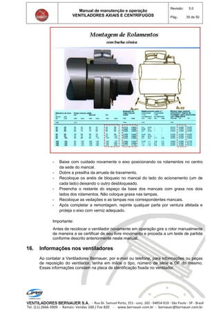 Manual de manutenção e operação
VENTILADORES AXIAIS E CENTRÍFUGOS
Revisão: 5.0
Pág.: 35 de 50
- Baixe com cuidado novamente o eixo posicionando os rolamentos no centro
da sede do mancal.
- Dobre a presilha da arruela de travamento.
- Recoloque os anéis de bloqueio no mancal do lado do acionamento (um de
cada lado) deixando o outro desbloqueado.
- Preencha o restante do espaço da base dos mancais com graxa nos dois
lados dos rolamentos. Não coloque graxa nas tampas.
- Recoloque as vedações e as tampas nos correspondentes mancais.
- Após completar a remontagem, repinte qualquer parte por ventura afetada e
proteja o eixo com verniz adequado.
Importante:
Antes de recolocar o ventilador novamente em operação gire o rotor manualmente
de maneira a se certificar de seu livre movimento e proceda a um teste de partida
conforme descrito anteriormente neste manual.
16. Informações nos ventiladores
Ao contatar a Ventiladores Bernauer, por e-mail ou telefone, para informações ou peças
de reposição do ventilador, tenha em mãos o tipo, número de série e OF do mesmo.
Essas informações constam na placa de identificação fixada no ventilador.
 