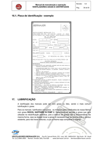 Manual de manutenção e operação
VENTILADORES AXIAIS E CENTRÍFUGOS
Revisão: 5.0
Pág.: 36 de 50
16.1. Placa de identificação - exemplo
17. LUBRIFICAÇÃO
A lubrificação dos mancais pode ser com graxa ou óleo, sendo o mais comum
lubrificação à graxa.
Para os mancais lubrificados com graxa, os mesmos saem lubrificados da nossa fábrica
com graxa ROCOL SAPPHIRE HI-TEMP 2. Recomenda-se atenção a graxa que será
utilizada na relubrificação periódica, pois a mistura de graxas não é recomendável. Da
mesma forma, caso se deseje trocar a graxa, é necessário que se remova todo o resíduo
existente, para não haver misturas, e que a mesma seja compatível a original.
 