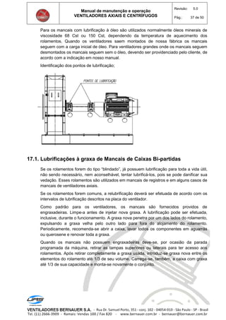 Manual de manutenção e operação
VENTILADORES AXIAIS E CENTRÍFUGOS
Revisão: 5.0
Pág.: 37 de 50
Para os mancais com lubrificação à óleo são utilizados normalmente óleos minerais de
viscosidade 68 Cst ou 150 Cst, dependendo da temperatura de aquecimento dos
rolamentos. Quando os ventiladores saem montados de nossa fábrica os mancais
seguem com a carga inicial de óleo. Para ventiladores grandes onde os mancais seguem
desmontados os mancais seguem sem o óleo, devendo ser providenciado pelo cliente, de
acordo com a indicação em nosso manual.
Identificação dos pontos de lubrificação;
17.1. Lubrificações à graxa de Mancais de Caixas Bi-partidas
Se os rolamentos forem do tipo “blindado”, já possuem lubrificação para toda a vida útil,
não sendo necessário, nem aconselhável, tentar lubrificá-los, pois se pode danificar sua
vedação. Esses rolamentos são utilizados em mancais de registros e em alguns casos de
mancais de ventiladores axiais.
Se os rolamentos forem comuns, a relubrificação deverá ser efetuada de acordo com os
intervalos de lubrificação descritos na placa do ventilador.
Como padrão para os ventiladores, os mancais são fornecidos providos de
engraxadeiras. Limpe-a antes de injetar nova graxa. A lubrificação pode ser efetuada,
inclusive, durante o funcionamento. A graxa nova penetra por um dos lados do rolamento,
expulsando a graxa velha pelo outro lado para fora do alojamento do rolamento.
Periodicamente, recomenda-se abrir a caixa, lavar todos os componentes em aguarrás
ou querosene e renovar toda a graxa.
Quando os mancais não possuem engraxadeiras deve-se, por ocasião da parada
programada da máquina, retirar as tampas superiores ou laterais para ter acesso aos
rolamentos. Após retirar completamente a graxa usada, introduz-se graxa nova entre os
elementos do rolamento até 1/3 de seu volume. Carrega-se, também, a caixa com graxa
até 1/3 de sua capacidade e monta-se novamente o conjunto.
 