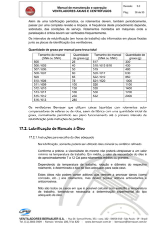Manual de manutenção e operação
VENTILADORES AXIAIS E CENTRÍFUGOS
Revisão: 5.0
Pág.: 38 de 50
Além de uma lubrificação periódica, os rolamentos devem, também periodicamente,
passar por uma completa revisão e limpeza. A frequência deste procedimento depende,
sobretudo, das condições de serviço. Rolamentos montados em máquinas onde a
paralisação é crítica devem ser verificados frequentemente.
Os intervalos de relubrificação (em horas de trabalho) são informados em placas fixadas
junto as placas de identificação dos ventiladores.
Quantidade de graxa por mancal para troca total
Tamanho do mancal
(SNA ou SNH)
Quantidade
de graxa (g)
Tamanho do mancal
(SNA ou SNH)
Quantidade de
graxa (g)
505 25 517 330
506 / 605 40 518 / 615 /616 430
507 / 606 50 519 480
508 / 607 60 520 / 617 630
509 65 522 / 619 850
510 / 608 75 524 / 620 1000
511 / 609 100 526 1100
512 / 610 150 528 1400
513 / 611 180 530 1700
515 / 612 230 532 2000
516 / 613 280
Os ventiladores Bernauer que utilizam caixas bipartidas com rolamentos auto-
compensadores de esferas ou de rolos, saem de fábrica com uma quantidade inicial de
graxa, normalmente permitindo seu pleno funcionamento até o primeiro intervalo de
relubrificação (vide instruções de partida).
17.2. Lubrificação de Mancais à Óleo
17.2.1.Instruções para escolha do óleo adequado
Na lubrificação, somente poderá ser utilizado óleo mineral ou sintético refinado.
Conforme a prática, a viscosidade do mesmo não poderá ultrapassar a um valor
mínimo na temperatura de trabalho. Em média, o valor da viscosidade do óleo é
de aproximadamente 7 a 12 Cst para rolamentos médios ou grandes.
Dependendo da temperatura de trabalho, rotação e diâmetro do respectivo
rolamento, é determinado o tipo de óleo adequado para cada caso.
Estes óleos não podem conter aditivos que venham a provocar danos (como
corrosão, etc...) aos rolamentos, mas devem possuir aditivos antioxidantes e
anticorrosivos.
Não são todos os casos em que é possível calcular com exatidão a temperatura
de trabalho, tornando-se necessária a determinação experimental do tipo
adequado de óleo.
 