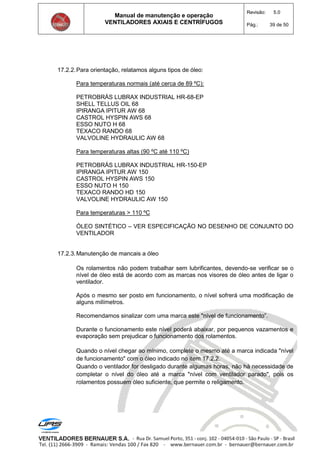 Manual de manutenção e operação
VENTILADORES AXIAIS E CENTRÍFUGOS
Revisão: 5.0
Pág.: 39 de 50
17.2.2.Para orientação, relatamos alguns tipos de óleo:
Para temperaturas normais (até cerca de 89 ºC):
PETROBRÁS LUBRAX INDUSTRIAL HR-68-EP
SHELL TELLUS OIL 68
IPIRANGA IPITUR AW 68
CASTROL HYSPIN AWS 68
ESSO NUTO H 68
TEXACO RANDO 68
VALVOLINE HYDRAULIC AW 68
Para temperaturas altas (90 ºC até 110 ºC)
PETROBRÁS LUBRAX INDUSTRIAL HR-150-EP
IPIRANGA IPITUR AW 150
CASTROL HYSPIN AWS 150
ESSO NUTO H 150
TEXACO RANDO HD 150
VALVOLINE HYDRAULIC AW 150
Para temperaturas > 110 ºC
ÓLEO SINTÉTICO – VER ESPECIFICAÇÃO NO DESENHO DE CONJUNTO DO
VENTILADOR
17.2.3.Manutenção de mancais a óleo
Os rolamentos não podem trabalhar sem lubrificantes, devendo-se verificar se o
nível de óleo está de acordo com as marcas nos visores de óleo antes de ligar o
ventilador.
Após o mesmo ser posto em funcionamento, o nível sofrerá uma modificação de
alguns milímetros.
Recomendamos sinalizar com uma marca este "nível de funcionamento”.
Durante o funcionamento este nível poderá abaixar, por pequenos vazamentos e
evaporação sem prejudicar o funcionamento dos rolamentos.
Quando o nível chegar ao mínimo, complete o mesmo até a marca indicada "nível
de funcionamento" com o óleo indicado no item 17.2.2.
Quando o ventilador for desligado durante algumas horas, não há necessidade de
completar o nível do óleo até a marca "nível com ventilador parado", pois os
rolamentos possuem óleo suficiente, que permite o religamento.
 