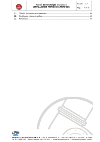 Manual de manutenção e operação
VENTILADORES AXIAIS E CENTRÍFUGOS
Revisão: 5.0
Pág.: 4 de 50
21. Vida útil da máquina e componentes ............................................................................................49
22. Certificados e documentações ......................................................................................................50
23. Referências....................................................................................................................................50
 