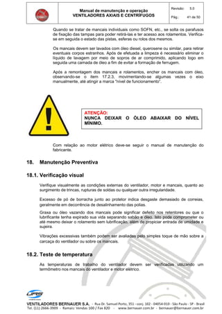 Manual de manutenção e operação
VENTILADORES AXIAIS E CENTRÍFUGOS
Revisão: 5.0
Pág.: 41 de 50
Quando se tratar de mancais individuais como SOFN, etc., se solta os parafusos
de fixação das tampas para poder retirá-las e ter acesso aos rolamentos. Verifica-
se em seguida o estado das pistas, esferas ou rolos dos mesmos.
Os mancais devem ser lavados com óleo diesel, querosene ou similar, para retirar
eventuais corpos estranhos. Após de efetuada a limpeza é necessário eliminar o
líquido de lavagem por meio de sopros de ar comprimido, aplicando logo em
seguida uma camada de óleo a fim de evitar a formação de ferrugem.
Após a remontagem dos mancais e rolamentos, encher os mancais com óleo,
observando-se o item 17.2.3, movimentando-se algumas vezes o eixo
manualmente, até atingir a marca "nível de funcionamento”.
Com relação ao motor elétrico deve-se seguir o manual de manutenção do
fabricante.
18. Manutenção Preventiva
18.1. Verificação visual
Verifique visualmente as condições externas do ventilador, motor e mancais, quanto ao
surgimento de trincas, rupturas de soldas ou qualquer outra irregularidade.
Excesso de pó de borracha junto ao protetor indica desgaste demasiado de correias,
geralmente em decorrência de desalinhamento das polias.
Graxa ou óleo vazando dos mancais pode significar defeito nos retentores ou que o
lubrificante tenha expirado sua vida separando sabão e óleo. Isto pode comprometer ou
até mesmo deixar o rolamento sem lubrificação, além de propiciar entrada de umidade e
sujeira.
Vibrações excessivas também podem ser avaliadas pelo simples toque de mão sobre a
carcaça do ventilador ou sobre os mancais.
18.2. Teste de temperatura
As temperaturas de trabalho do ventilador devem ser verificadas utilizando um
termômetro nos mancais do ventilador e motor elétrico.
ATENÇÃO:
NUNCA DEIXAR O ÓLEO ABAIXAR DO NÍVEL
MÍNIMO.
 