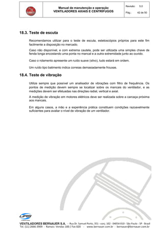 Manual de manutenção e operação
VENTILADORES AXIAIS E CENTRÍFUGOS
Revisão: 5.0
Pág.: 42 de 50
18.3. Teste de escuta
Recomendamos utilizar para o teste de escuta, estetoscópios próprios para este fim
facilmente a disposição no mercado.
Caso não disponível, e com extrema cautela, pode ser utilizada uma simples chave de
fenda longa encostando uma ponta no mancal e a outra extremidade junto ao ouvido.
Caso o rolamento apresente um ruído suave (silvo), tudo estará em ordem.
Um ruído tipo batimento indica correias demasiadamente frouxas.
18.4. Teste de vibração
Utilize sempre que possível um analisador de vibrações com filtro de frequência. Os
pontos de medição devem sempre se localizar sobre os mancais do ventilador, e as
medições devem ser efetuadas nas direções radial, vertical e axial.
A medição de vibração em motores elétricos deve ser realizada sobre a carcaça próxima
aos mancais.
Em alguns casos, a mão e a experiência prática constituem condições razoavelmente
suficientes para avaliar o nível de vibração de um ventilador.
 