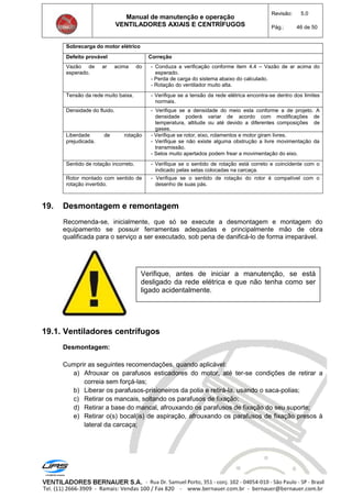 Manual de manutenção e operação
VENTILADORES AXIAIS E CENTRÍFUGOS
Revisão: 5.0
Pág.: 46 de 50
Sobrecarga do motor elétrico
Defeito provável Correção
Vazão de ar acima do
esperado.
- Conduza a verificação conforme item 4.4 – Vazão de ar acima do
esperado.
- Perda de carga do sistema abaixo do calculado.
- Rotação do ventilador muito alta.
Tensão da rede muito baixa. - Verifique se a tensão da rede elétrica encontra-se dentro dos limites
normais.
Densidade do fluido. - Verifique se a densidade do meio esta conforme a de projeto. A
densidade poderá variar de acordo com modificações de
temperatura, altitude ou até devido a diferentes composições de
gases.
Liberdade de rotação
prejudicada.
- Verifique se rotor, eixo, rolamentos e motor giram livres.
- Verifique se não existe alguma obstrução a livre movimentação da
transmissão.
- Selos muito apertados podem frear a movimentação do eixo.
Sentido de rotação incorreto. - Verifique se o sentido de rotação está correto e coincidente com o
indicado pelas setas colocadas na carcaça.
Rotor montado com sentido de
rotação invertido.
- Verifique se o sentido de rotação do rotor é compatível com o
desenho de suas pás.
19. Desmontagem e remontagem
Recomenda-se, inicialmente, que só se execute a desmontagem e montagem do
equipamento se possuir ferramentas adequadas e principalmente mão de obra
qualificada para o serviço a ser executado, sob pena de danificá-lo de forma irreparável.
19.1. Ventiladores centrífugos
Desmontagem:
Cumprir as seguintes recomendações, quando aplicável:
a) Afrouxar os parafusos esticadores do motor, até ter-se condições de retirar a
correia sem forçá-las;
b) Liberar os parafusos-prisioneiros da polia e retirá-la, usando o saca-polias;
c) Retirar os mancais, soltando os parafusos de fixação;
d) Retirar a base do mancal, afrouxando os parafusos de fixação do seu suporte;
e) Retirar o(s) bocal(is) de aspiração, afrouxando os parafusos de fixação presos à
lateral da carcaça;
Verifique, antes de iniciar a manutenção, se está
desligado da rede elétrica e que não tenha como ser
ligado acidentalmente.
 