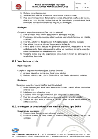 Manual de manutenção e operação
VENTILADORES AXIAIS E CENTRÍFUGOS
Revisão: 5.0
Pág.: 47 de 50
f) Retirar o conjunto rotor-eixo;
g) Separar o eixo do rotor, soltando os parafusos de fixação do cubo;
h) Para a desmontagem dos demais componentes, afrouxar os parafusos de fixação.
Quanto ao cubo do rotor, lembrar que se for desmontado, provavelmente, será
necessário novo balanceamento do conjunto, na montagem.
Montagem:
Cumprir as seguintes recomendações, quando aplicável:
a) Fixar o eixo ao rotor, através dos parafusos de fixação do cubo;
b) Posicionar o conjunto eixo-rotor, observando-se o correto alinhamento em relação
à carcaça;
c) Fixar o bocal através dos parafusos de fixação presos à lateral da carcaça;
d) Fixar a base do mancal, através dos parafusos de fixação;
e) Fixar a polia ao eixo, através dos parafusos prisioneiros, introduzindo-a no eixo
cuidadosamente. Caso seja necessário, utilizar um martelo de borracha ou similar,
dando batidas leves na massa central da polia;
f) Colocar a correia e apertar os parafusos esticadores do motor, até conseguir-se a
tensão ideal da correia.
19.2. Ventiladores axiais
Desmontagem:
Cumprir as seguintes recomendações, quando aplicável:
a) Afrouxar o parafuso central, que fixa a hélice ao eixo;
b) Retirar a hélice do eixo, com o “Saca-Hélice” bem fixado, não usando o martelo.
Montagem:
Cumprir as seguintes recomendações, quando aplicável:
a) Antes da montagem, retirar todas as rebarbas do eixo, chaveta e furos, usando-se
uma lixa fina;
b) Lubrificar o eixo, chaveta e furos;
c) Colocar a hélice no lugar, sem forçar, pois os ajustes são deslizantes;
d) Fixar bem o parafuso central, com uma arruela central e uma de pressão;
e) Verificar as folgas entre a hélice e a carcaça, antes de ligar, certificando-se se
estão equânimes.
19.3. Montagem de ventiladores com mancais a óleo tipo SOFN
Sequencia de montagem:
a) Limpar a caixa do mancal com solventes próprios;
b) Observar o dente na parte inferior do mancal (deverá ser montado no lado da
carcaça);
 