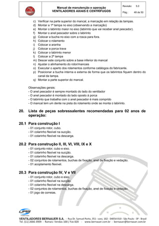 Manual de manutenção e operação
VENTILADORES AXIAIS E CENTRÍFUGOS
Revisão: 5.0
Pág.: 48 de 50
c) Verificar na parte superior do mancal, a marcação em relação às tampas.
d) Montar a 1ª tampa no eixo (observando a marcação)
e) Montar o labirinto maior no eixo (labirinto que vai receber anel pescador).
f) Montar o anel pescador sobre o labirinto
g) Colocar a bucha no eixo com a rosca para fora.
h) Colocar o rolamento
i) Colocar a aranha
j) Colocar a porca trava
k) Colocar o labirinto menor
l) Colocar a 2ª tampa
m) Descer este conjunto sobre a base inferior do mancal
n) Ajustar o alinhamento do rotor/mancais
o) Executar o aperto dos rolamentos conforme catálogos do fabricante.
p) Posicionar a bucha interna e externa de forma que os labirintos fiquem dentro do
canal da tampa.
q) Montar a parte superior do mancal.
Observações gerais:
- O anel pescador é sempre montado do lado do ventilador
- O anel pescador é montado do lado oposto à porca
- O labirinto que trabalha com o anel pescador é mais comprido
- O mancal tem um dente na pista do rolamento onde se monta o labirinto.
20. Lista de peças sobressalentes recomendadas para 02 anos de
operação:
20.1 Para construção I
- 01 conjunto rotor, cubo.
- 01 colarinho flexível na sucção.
- 01 colarinho flexível na descarga.
20.2 Para construção II, III, VI, VIII, IX e X
- 01 conjunto rotor, cubo e eixo.
- 01 colarinho flexível na sucção.
- 01 colarinho flexível na descarga.
- 02 conjuntos de rolamentos, buchas de fixação, anel de fixação e vedação.
- 01 acoplamento flexível.
20.3 Para construção IV, V e VII
- 01 conjunto rotor, cubo e eixo.
- 01 colarinho flexível na sucção.
- 01 colarinho flexível na descarga.
- 02 conjuntos de rolamentos, buchas de fixação, anel de fixação e vedação.
- 01 jogo de correias.
 