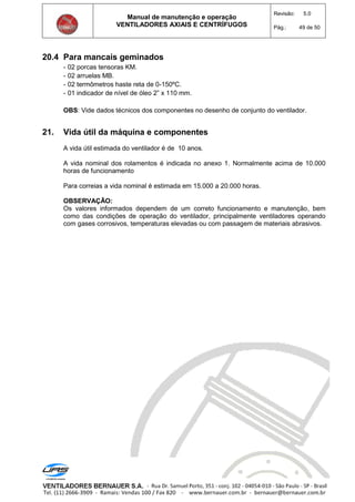 Manual de manutenção e operação
VENTILADORES AXIAIS E CENTRÍFUGOS
Revisão: 5.0
Pág.: 49 de 50
20.4 Para mancais geminados
- 02 porcas tensoras KM.
- 02 arruelas MB.
- 02 termômetros haste reta de 0-150ºC.
- 01 indicador de nível de óleo 2” x 110 mm.
OBS: Vide dados técnicos dos componentes no desenho de conjunto do ventilador.
21. Vida útil da máquina e componentes
A vida útil estimada do ventilador é de 10 anos.
A vida nominal dos rolamentos é indicada no anexo 1. Normalmente acima de 10.000
horas de funcionamento
Para correias a vida nominal é estimada em 15.000 a 20.000 horas.
OBSERVAÇÃO:
Os valores informados dependem de um correto funcionamento e manutenção, bem
como das condições de operação do ventilador, principalmente ventiladores operando
com gases corrosivos, temperaturas elevadas ou com passagem de materiais abrasivos.
 