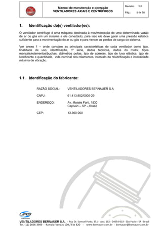 Manual de manutenção e operação
VENTILADORES AXIAIS E CENTRÍFUGOS
Revisão: 5.0
Pág.: 5 de 50
1. Identificação do(s) ventilador(es):
O ventilador centrífugo é uma máquina destinada à movimentação de uma determinada vazão
de ar ou gás em um sistema a ele conectado, para isso ele deve gerar uma pressão estática
suficiente para a movimentação do ar ou gás e para vencer as perdas de carga do sistema.
Ver anexo 1 – onde constam as principais características de cada ventilador como tipo,
finalidade de uso, identificação, nº série, dados técnicos, dados do motor, tipos
mancais/rolamentos/buchas, diâmetros polias, tipo de correias, tipo de luva elástica, tipo de
lubrificante e quantidade, vida nominal dos rolamentos, intervalo de relubrificação e intensidade
máxima de vibração.
1.1. Identificação do fabricante:
RAZÃO SOCIAL: VENTILADORES BERNAUER S.A
CNPJ: 61.413.852/0005-29
ENDEREÇO: Av. Moisés Forti, 1830
Capivari – SP – Brasil
CEP: 13.360-000
 