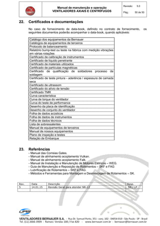 Manual de manutenção e operação
VENTILADORES AXIAIS E CENTRÍFUGOS
Revisão: 5.0
Pág.: 50 de 50
22. Certificados e documentações
No caso de fornecimento de data-book, definido no contrato de fornecimento, os
seguintes documentos poderão acompanhar o data-book, quando aplicáveis:
Catálogo dos equipamentos da Bernauer
Catálogos de equipamentos de terceiros
Protocolo de balanceamento
Relatório bump-test ou teste na fábrica com medição vibrações
em várias rotações
Certificado de calibração de instrumentos
Certificado de líquido penetrante
Certificado de materiais utilizados
Certificado de partículas magnéticas
Certificado de qualificação de soldadores processo de
soldagem
Certificado de teste pintura - aderência / espessura de camada
seca
Certificado de ultrassom
Certificado do alívio de tensão
Certificado TMR
Curva característica
Curva de torque do ventilador
Curva do teste de performance
Desenho da placa de identificação
Desenho de conjunto do ventilador
Folha de dados acústicos
Folha de dados de instrumentos
Folha de dados técnicos
Lista de sobressalentes
Manual de equipamentos de terceiros
Manual de nossos equipamentos
Plano de inspeção e testes
Relação de Embarque
23. Referências
- Manual das Correias Gates.
- Manual de alinhamento acoplamento Vulkan.
- Manual de alinhamento acoplamento Falk.
- Manual de Instalação e Manutenção de Motores Elétricos – WEG.
- Guia de Manutenção e Reposição de Rolamentos – SKF e FAG
- Lubrificação de Rolamentos – SKF e FAG.
- Métodos e Ferramentas para Montagem e Desmontagem de Rolamentos – SK.
Rev. Data Descrição Resp.
5 14.01.15 Revisão Geral para atender NR-12 SN / LP
 