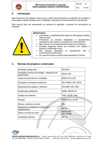 Manual de manutenção e operação
VENTILADORES AXIAIS E CENTRÍFUGOS
Revisão: 5.0
Pág.: 6 de 50
2. Introdução:
Este manual tem por objetivo instruir para o melhor aproveitamento na utilização do ventilador e
precauções a serem tomadas para a instalação, colocação em funcionamento e manutenção.
Este manual deve ser apresentado ao pessoal de operação e pessoal de manutenção do
ventilador.
3. Normas de projeto e construção:
Qualidade assegurada ISO 9001
Condições Técnicas de entrega – tolerâncias de
performance
DIN 24 166
Testes de performance e aceitação AMCA 210 e 203
Avaliação de vibrações mecânicas ISO 14694 e ISO 10816
Balanceamento estático e dinâmico VDI 2060 / ISO 1940
Qualificação soldadores ASME- SEÇÃO IX
Códigos de materiais AISI / ASTM / SAE
Flanges DIN 24154 e 24158
Roscas, parafusos, porcas DIN
Segurança no trabalho em máquinas e
equipamentos
NR-12
Ruido e controle do ruído
DIN 45 635
ISO / R 495
Instalações elétricas NR-10
IMPORTANTE:
 Leia atenta e cuidadosamente todas as informações contidas
neste manual.
 Providencie as devidas instalações e equipamentos
necessários para colocar o ventilador em funcionamento.
 Não remover os componentes fornecidos com a máquina.
 Cuidados especiais devem ser tomados com relação à
limpeza e lubrificação inicial.
 Não executar alterações no equipamento sem o
consentimento da Bernauer.
 Em caso de dúvidas consulte nossa Assistência Técnica
 
