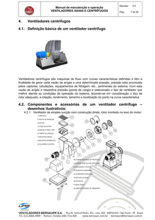 Manual de manutenção e operação
VENTILADORES AXIAIS E CENTRÍFUGOS
Revisão: 5.0
Pág.: 7 de 50
4. Ventiladores centrífugos
4.1. Definição básica de um ventilador centrífugo
Ventiladores centrífugos são máquinas de fluxo com curvas características definidas e têm a
finalidade de gerar certa vazão de ar/gás a uma determinada pressão, pressão esta provocada
pelos captores, tubulações, equipamentos de filtragem, etc., pertinentes ao sistema. Com esta
vazão de ar/gás e respectiva pressão (perda de carga) é selecionado o tipo de ventilador que
melhor atenda as condições de operação do sistema, levando-se em consideração o tipo de
rotor adequado, a rotação, rendimento, tamanho e localização do ponto na curva característica.
4.2. Componentes e acessórios de um ventilador centrífugo –
desenhos ilustrativos:
4.2.1. Ventilador de simples sucção com construção direta, rotor montado no eixo do motor:
1) CARCAÇA
2) PORTA DE INSPEÇÃO
3) ROTOR
4) CUBO DO ROTOR
5) ARRUELA PARA CUBO
6) TAMPA DA CARCAÇA
7) REGISTRO RADIAL
8) REGISTRO BORBOLETA
9) COLARINHO FLEXÍVEL
10) FLANGE COM TELA DE PROTEÇÃO
11) FLANGE COM TELA DE PROTEÇÃO
12) COLARINHO FLEXÍVEL
13) REGISTRO VENEZIANA
14) GUARNIÇÃO PARA EIXO
15) MOTOR ELÉTRICO
16) CAVALETE
17) BASE ÚNICA
18) AMORTECEDORES DE VIBRAÇÕES
 