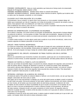 PRENDIDO CONTINUAMENTE: Indica en modo automático que transcurre el tiempo neutro de conexionado.
Después de 40 segundos deberá empezar a titilar.
PRENDIDO INTERMITENTEMENTE: destellos lentos indican la conexión del sistema.
PRENDIDO INTERMITENTEMENTE: destellos rápidos indican memoria de alarma. Significa que la alarma está
en alerta, pero fue disparada cumpliendo un ciclo completo.
PULSADOR VALET PARA ANULACIÓN DE LA ALARMA.
Funcionamiento solo en contacto: La alarma tiene como accesorio un micro pulsador instalado debajo del
tablero que al presionarlo por más de 2 segundos con la llave de encendido en la posición de contacto, anula la
alarma. Esta operación tiene una señalización por medio de un sonido de sirena.
Para la habilitación del sistema, poner otra vez en contacto y presionar el pulsador hasta escuchar dos sonidos
de sirena que indican la conexión del sistema.
SERVICIO DE ANTIDISTRACCIÓN O AUTOARMADO DE SEGURIDAD.
Con la alarma conectada, si el control remoto es accionado accidentalmente, desconectará el sistema dejando
sin protección al vehículo y con las puertas sin trabar. Para evitar este inconveniente, después de 40 seg. De
haber desactivado el sistema, la alarma se conecta sola accionando conjuntamente el cierre eléctrico de las
mismas.
Lo anterior queda anulado si se abre alguna puerta (esto sucede en el uso normal del vehículo), dentro de los
cuarenta segundos de haberse presionado el control remoto.
CIRCUITO TRABA PUERTAS INCORPORADO.
En la ficha de conexionado están disponibles dos cables para el manejo del cierre centralizado del vehículo.
Uno traba las puertas y otro las destraba. (Estos pulsos son negativos) La capacidad máxima de corriente es de
300 mA . Si el coche requiere de mayor manejo de corriente deberá agregarse un modulo adicional. (MAP7FV)
FUNCIONAMIENTO DEL CIRCUITO ACCIONADOR DE TRABA PUERTAS AÚN CON EL SISTEMA
INACTIVO.
Esta es una característica que incrementa el servicio de la alarma, puesto que aún con el sistema anulado, al
presionar el control remoto, la central responderá con el funcionamiento del traba puertas eléctrico del vehículo.
TRABADO DE PUERTAS AL PONER EL AUTO EN CONTACTO.
Cada vez que la llave de encendido llegue a la posición de contacto, después de 2 segundos será accionado el
traba de puertas eléctrico. Después de abandonar la posición de contacto las puertas serán destrabadas.
Este servicio adicional debe habilitarse de la siguiente manera: con la alarma anulada, y el coche en contacto
presionar el botón chico por más de tres segundos hasta escuchar dos sonidos de sirena. Para desactivarlo
repetir la operación hasta escuchar un sonido de sirena.
DETENCION A DISTANCIA DE LA MARCHA DEL VEHICULO
El sistema de alarma VC3 permite al conductor detener el vehículo con el control remoto, una vez que haya sido
obligado a descender del mismo ante un asalto.
Para lograr que el motor del automóvil se detenga por acción del control remoto se deberá cumplir la condición
de abrir antes una puerta. Esta acción presente en todo asalto, habilita el funcionamiento del mando a distancia
por tres minutos, de tal manera que al accionarlo dentro de este tiempo provocara la detención del motor.
El objetivo de esta condición es reducir la posibilidad de que el usuario se encuentre con la sorpresa de una
falla en el motor si acciona accidentalmente el mando a distancia durante el funcionamiento del vehículo.
De todas maneras si después de abrir una puerta se presiona el control remoto, 20 segundos antes de
producirse la parada del motor, la alarma emite dos avisos de sirena con lo que pone en alerta al conductor y el
motor para a los 40 segundos.
Al detenerse el motor por acción del control remoto, la alarma queda en estado de alerta por lo que al abrir una
puerta, o al moverse dentro del coche la sirena comenzará a sonar.
 