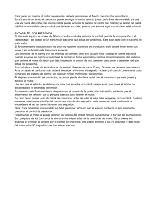 Para poner en marcha el motor nuevamente deberá presionarse el Touch con el coche en contacto.
En el caso de un asalto el conductor puede entregar el control remoto junto con la llave de encendido ya que
una vez fuera del coche con el otro control puede accionar la parada de motor con retardo y el ladrón no podrá
habilitar el encendido con el control que tiene en su poder, puesto que solo se logra con el botón valet o touch.
ANTIASALTO POR PRESENCIA
Si bien este equipo se provee de fábrica con dos controles remotos la central permite la incorporación o el
“aprendizaje” del código de un transmisor adicional que actúa por presencia. Este solo opera con el sistema de
antia salto.
El funcionamiento es automático, es decir no requiere asistencia del conductor, solo deberá llevar entre sus
ropas o en su bolsillo este transmisor especial.
Las funciones de la alarma son las mismas de siempre, pero si el usuario lleva consigo el control adicional
cuando se pone en marcha el automóvil la central en forma automática cambia el funcionamiento del sistema
que detiene el motor. Es decir que deja inoperable el control de uso corriente para pasar a depender del que
actúa por presencia.
Esto lo indica a través de led indicador de estado. Prendiendo cada 20 seg. Durante los primeros tres minutos.
Ante un asalto el conductor solo deberá obedecer al instante entregando la llave y el control convencional para
el manejo del sistema de alarma sin ejecutar ningún movimiento sospechoso.
Al alejarse el automóvil del conductor, la central pierde el enlace radial con el transmisor que este posee y
detiene el motor.
Una vez que el vehículo se detiene por más que se active el control convencional que posee el ladrón no
desbloqueara el encendido del motor.
En resumen este funcionamiento despreocupa al usuario de la protección anti asalto, sabiendo que el
alejamiento del vehículo de su persona bastará para detener el motor.
En caso de no querer usar el control de presencia, antes de subir al auto debe apagarse dicho control. Es decir
mantener presionado el botón del control por más de dos segundos, esta operación será confirmada al
encenderse el led del control durante dos segundos.
Nota: Para rehabilitar el encendido se debe presionar el Touch con el auto en contacto, o bien solamente
presionar el control de presencia.
Resumiendo el motor se puede detener por acción del control remoto convencional o por uno de acercamiento.
En cualquiera de los dos casos la sirena emite avisos antes de la detención del motor. Estos avisos son
distintos si el motor se detiene por el control de presencia; tres avisos sonoros a los 70 segundos y detención
del motor a los 90 segundos con dos avisos sonoros.
 