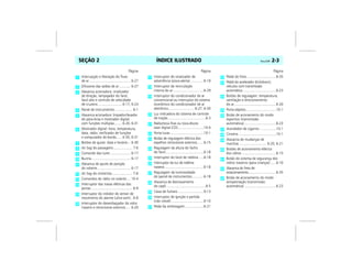ÍNDICE ILUSTRADO Vectra, 03/04 2-3SEÇÃO 2
Página
Interrupção e liberação do fluxo
de ar ........................................... 6-27
Difusores das saídas de ar............ 6-27
Alavanca acionadora: sinalizador
de direção, lampejador do farol,
farol alto e controle de velocidade
de cruzeiro ......................... 6-17, 6-24
Painel de instrumentos................... 6-1
Alavanca acionadora: limpador/lavador
do pára-brisa e mostrador digital
com funções múltiplas........ 6-20, 6-31
Mostrador digital: hora, temperatura,
data, rádio, verificador de funções
e computador de bordo...... 6-30, 6-31
Botões de ajuste: data e horário... 6-30
Air bag do passageiro.................... 7-6
Comando das luzes ..................... 6-17
Buzina......................................... 6-17
Alavanca de ajuste de posição
do volante................................... 6-17
Air bag do motorista ..................... 7-6
Comandos do rádio no volante.... 10-4
Interruptor das travas elétricas das
portas ........................................... 6-9
Interruptor do inibidor do sensor de
movimento do alarme (ultra-som).. 6-8
Interruptor do desembaçador do vidro
traseiro e retrovisores externos..... 6-20
Página
Interruptor do sinalizador de
advertência (pisca-alerta)..............6-19
Interruptor da recirculação
interna do ar ................................6-29
Interruptor do condicionador de ar
convencional ou interruptor do sistema
econômico do condicionador de ar
eletrônico........................... 6-27, 6-30
Luz indicadora do sistema de controle
de tração........................................6-3
Rádio/toca-fitas ou toca-discos
laser digital (CD)...........................10-4
Porta-luvas ...................................10-1
Botão de regulagem elétrica dos
espelhos retrovisores externos.......6-15
Regulagem da altura do facho
do farol........................................6-18
Interruptor do farol de neblina .....6-18
Interruptor da luz de neblina
traseira .........................................6-18
Regulagem da luminosidade
do painel de instrumentos ............6-18
Alavanca de destravamento
do capô .........................................9-5
Caixa de fusíveis ...........................9-13
Interruptor de ignição e partida
(não visível) ..................................6-10
Pedal da embreagem....................6-21
Página
Pedal do freio...............................6-35
Pedal do acelerador (kickdown),
veículos com transmissão
automática...................................6-23
Botões de regulagem: temperatura,
ventilação e direcionamento
do ar............................................6-26
Porta-objetos................................10-1
Botão de acionamento do modo
esportivo (transmissão
automática)..................................6-23
Acendedor de cigarros .................10-1
Cinzeiro .......................................10-1
Alavanca de mudanças de
marchas............................. 6-20, 6-21
Botões de acionamento elétrico
dos vidros ....................................6-15
Botão do sistema de segurança dos
vidros traseiros (para crianças)......6-16
Alavanca do freio de
estacionamento.............................6-35
Botão de acionamento do modo
antipatinação (transmissão
automática) .................................6-23
 