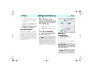 SERVIÇOS DE MANUTENÇÃO Vectra, 03/04 13-3SEÇÃO 13
• O descarte de óleos lubrificantes usa-
dos no solo ou em cursos d’água é
proibido por lei, além de gerar graves
danos ambientais.
• A combustão não controlada dos óleos
lubrificantes gera gases residuais noci-
vos ao meio ambiente.
• A reciclagem é instrumento prioritário
para a destinação deste resíduo.
Reciclagem obrigatória
De acordo com a Resolução nº 9 do Conse-
lho Nacional do Meio Ambiente –
CONAMA de 31/08/93, os óleos lubrifican-
tes deverão ser destinados a reciclagem ou
regeneração. Quando necessitar efetuar
troca de óleo, procure um estabelecimento
que respeite estes requisitos, dê preferên-
cia, que façam parte da Rede de Serviços
Autorizados Chevrolet.
Filtro de óleo – troca
O filtro de óleo deve ser trocado a cada
duas trocas de óleo do motor e obrigatoria-
mente na primeira troca de óleo do motor.
Faça-o do seguinte modo:
1. Levante o capô do motor.
2. Remova o filtro, desenroscando-o do
bloco do motor.
3. Coloque o novo filtro e aperte-o bem.
Filtro de combustível
Substitua o filtro nos períodos recomenda-
dos no Plano de Manutenção Preven-
tiva, no final desta seção.
Filtro de ar
Limpeza do elemento:
1. Levante o capô do motor.
2. Afrouxe a braçadeira e solte a man-
gueira (seta).
3. Solte as travas (setas) e remova a tampa.
4. Retire o elemento e limpe-o dando-lhe
leves batidas.
5. Limpe também a parte interna do filtro.
Troca do elemento: Troque o filtro de ar
a cada 30.000 km, para condições normais,
e com maior freqüência se o veículo é
usado em estradas de terra.
Todo o sistema de injeção
de combustível por traba-
lhar com pressão mais elevada que os
sistemas convencionais, requer certos
cuidados na sua manutenção. Substitua
o filtro de combustível e mangueiras
somente por peças originais General
Motors.
O trabalho de substituição
do líquido de arrefecimento
deverá ser executado por uma Conces-sio-
nária ou Oficina Autorizada Chevrolet.
MPJ03M0005
 