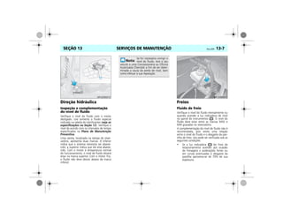SERVIÇOS DE MANUTENÇÃO Vectra, 03/04 13-7SEÇÃO 13
Direção hidráulica
Inspeção e complementação
do nível de fluido
Verifique o nível do fluido com o motor
desligado. Use somente o fluido especial
indicado na tabela de lubrificantes (veja as
especificações na Seção 12). Verifique o
nível de acordo com os intervalos de tempo
especificados no Plano de Manutenção
Preventiva.
Uma vareta, localizada na tampa do reser-
vatório, apresenta duas marcas. A inferior
indica que o sistema necessita ser abaste-
cido; a superior indica que ele está abaste-
cido. Com o motor à temperatura normal
de funcionamento, o nível de fluido deverá
estar na marca superior. Com o motor frio,
o fluido não deve descer abaixo da marca
inferior.
Freios
Fluido de freio
Verifique o nível do fluido mensalmente ou
quando acender a luz indicadora de nível
no painel de instrumentos . O nível do
fluido deve estar entre as marcas MAX e
MIN gravadas no reservatório.
A complementação do nível de fluido não é
recomendada, pois existe uma relação
entre o nível do fluido e o desgaste da pas-
tilha de freio. Isto pode ser verificado sob as
seguintes condições:
• Se a luz indicadora do freio de
estacionamento acender por ocasião
de frenagens e acelerações fortes ou
em curvas acentuadas o desgaste da
pastilha aproxima-se de 70% de sua
espessura.
MPJ03M0010
Se for necessário corrigir o
nível de fluido, leve o seu
veículo a uma Concessionária ou Oficina
Autorizada Chevrolet a fim de ser deter-
minada a causa da perda de nível, bem
como efetuar a sua reparação.
MPJ03M0011
 
