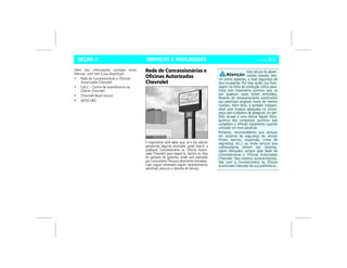 SERVIÇOS E FACILIDADES Vectra, 03/04 3-1SEÇÃO 3
Além das informações contidas neste
Manual, você tem à sua disposição:
• Rede de Concessionárias e Oficinas
Autorizadas Chevrolet
• CACC – Centro de Atendimento ao
Cliente Chevrolet
• Chevrolet Road Service
• INFOCARD
Rede de Concessionárias e
Oficinas Autorizadas
Chevrolet
É importante você saber que, se o seu veículo
apresentar alguma anomalia, pode levá-lo a
qualquer Concessionária ou Oficina Autori-
zada Chevrolet para repará-lo, dentro ou fora
do período de garantia, onde será atendido
por Consultores Técnicos altamente treinados.
Caso julgue necessário algum esclarecimento
adicional, procure o Gerente de Serviço.
Este veículo foi desen-
volvido visando, den-
tre outros aspectos, a total segurança de
seus ocupantes. Por essa razão, sua mon-
tagem na linha de produção utiliza para-
fusos com travamento químico, que, se
por qualquer razão forem removidos,
deverão ser necessariamente substituídos
por parafusos originais novos de mesmo
número. Além disso, é também indispen-
sável uma limpeza adequada na contra-
peça com o objetivo de assegurar um per-
feito torque e uma efetiva reação físico-
química dos compostos químicos que
compõem o referido travamento quando
utilizado um novo parafuso.
Portanto, recomendamos que serviços
em sistemas de segurança do veículo
(freios, bancos, suspensão, cintos de
segurança, etc.), ou ainda serviços que
indiretamente afetem tais sistemas,
sejam efetuados sempre pela Rede de
Concessionárias e Oficinas Autorizadas
Chevrolet. Para maiores esclarecimentos,
fale com a Concessionária ou Oficina
Autorizada Chevrolet de sua preferência.
 
