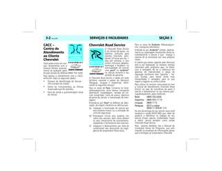 SERVIÇOS E FACILIDADES3-2 Vectra, 03/04 SEÇÃO 3
CACC –
Centro de
Atendimento
ao Cliente
Chevrolet
Você pode entrar em con-
tato diretamente com a
General Motors gratuita-
mente de qualquer parte
do país através do telefone 0800-702-4200.
Para agilizar o atendimento com o CACC,
tenha em mãos os seguintes dados:
• Número de Identificação do Veículo –
VIN (número do chassi).
• Nome da Concessionária ou Oficina
Autorizada que lhe atendeu.
• Data da venda e quilometragem atual
do veículo.
Chevrolet Road Service
O Chevrolet Road Service
é um serviço de apoio, via
telefone, exclusivo para
clientes Chevrolet, aten-
dendo 24 horas por dia, 7
dias por semana, o ano
inteiro (inclusive sábados,
domingos e feriados), na
eventualidade de ocorrer
uma pane* ou acidente*
no veículo durante o seu
período de garantia.
O Chevrolet Road Service é válido em todo
território nacional e países do Mercosul
(Paraguai, Uruguai e Argentina), ofere-
cendo os seguintes serviços:
Para os casos de Pane: Conserto no local,
reboque/guincho, carro reserva, transporte
alternativo, hospedagem, retirada do veí-
culo consertado, troca de pneus, abertura
da porta do veículo e transmissão de men-
sagens.
Entende-se por Pane* os defeitos de fabri-
cação, de origem mecânica ou elétrica que:
(a) Impeçam a locomoção do veículo por
seus próprios meios, ou a utilização do
cinto de segurança;
(b) Provoquem trincas e/ou quebras nos
vidros dos veículos, bem como afetem
os seus mecanismos de acionamento,
impedindo o fechamento dos mesmos;
(c) Impeçam o deslocamento por falta de
combustível não decorrente de negli-
gência do proprietário (Pane seca).
Para os casos de Acidente: Reboque/guin-
cho, transporte alternativo.
Entende-se por Acidente* colisão, abalroa-
mento ou capotagem envolvendo direta ou
indiretamente o veículo e que impeça o
mesmo de se locomover por seus próprios
meios.
O cliente que estiver viajando pelo Mercosul
terá à sua disposição os mesmos serviços
oferecidos pelo programa aqui no Brasil,
com a vantagem de ter a cobertura em
garantia de mão-de-obra e peças de
reposição (conforme item Garantia – Veí-
culo Turista), para somar ainda mais
tranqüilidade e vantagens para os que
viajam a negócio ou como turistas.
Para utilizar os serviços comunique-se com
a Central de Atendimento Chevrolet Road
Service no país de ocorrência da pane e
solicite o atendimento no seu idioma (por-
tuguês/espanhol), pelos telefones:
Brasil 0800-702-4200
Argentina 0800-555-11-15
Uruguay 0800-1115
Paraguay 0010 a cobrar
0054-11-478-81-115
No ato da entrega do seu veículo novo você
receberá o cartão INFOCARD que, além de
ajudá-lo a identificar os códigos do seu
veículo (chassi, alarme, imobilizador, chave
e rádio), servirá também como cartão
Chevrolet Road Service.
Para maiores detalhes, leia o Manual de
Condições Gerais do Programa, que vem
inserido no envelope de informações gerais
que é entregue ao proprietário Chevrolet.
 