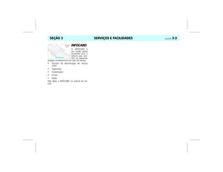 SERVIÇOS E FACILIDADES Vectra, 03/04 3-3SEÇÃO 3
INFOCARD
O INFOCARD é
um cartão senha
fornecido com o
veículo que con-
tém os seguintes
códigos fundamentais em caso de serviço:
• Número de identificação do veículo
(VIN)
• Segurança
• Imobilizador
• Chave
• Rádio
Não deixe o INFOCARD no interior do veí-
culo.
 
