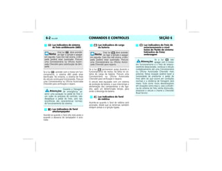COMANDOS E CONTROLES6-2 Vectra, 03/04 SEÇÃO 6
Se a luz acender com o motor em fun-
cionamento, o sistema ABS pode estar
danificado. No entanto, o sistema de freio
do veículo continuará funcionando. Procure
uma Concessionária ou Oficina Autorizada
Chevrolet para verificação e reparo.
Acende-se quando o farol alto está aceso e
quando a alavanca do lampejador é acio-
nada.
Se a luz permanecer acesa durante o
funcionamento do motor, há falha no sis-
tema de carga da bateria. Procure uma
Concessionária ou Oficina Autorizada
Chevrolet para verificação e reparos.
O veículo está equipado com um sistema
de proteção da bateria, o que interrompe a
alimentação dos componentes a ele liga-
dos, após um determinado tempo, para
evitar a descarga da bateria.
Acende-se quando o farol de neblina está
acionado, desde que as lanternas também
estejam acesas e a ignição ligada.
Luz indicadora do sistema
de freio antiblocante (ABS)
Esta luz deve acender
ao ligar a ignição e apagar
em seguida. Caso isto não ocorra, a lâm-
pada poderá estar queimada. Procure
uma Concessionária ou Oficina Autori-
zada Chevrolet para substituição da lâm-
pada.
Durante a frenagem
de emergência, ao
sentir uma pulsação no pedal do freio e
um ruído no processo de controle, não
desaplique o pedal do freio, pois tais
ocorrências são características normais
de funcionamento do sistema.
Luz indicadora de farol
alto/lampejador
Luz indicadora de carga
da bateria
Esta luz deve acender
ao ligar a ignição e apagar
em seguida. Caso isto não ocorra, a lâm-
pada poderá estar queimada. Procure
uma Concessionária ou Oficina Autori-
zada Chevrolet para reparos.
Luz indicadora do farol
de neblina
Luz indicadora do freio de
estacionamento e nível
baixo do fluido do sistema
hidráulico do freio/
embreagem
Se a luz não
apagar com o motor
em funcionamento e o freio de estacio-
namento desacionado, conduza o veículo
cuidadosamente até uma Concessionária
ou Oficina Autorizada Chevrolet mais
próxima. Nessa situação poderá haver a
necessidade de pressionar o pedal de
freio além do que ocorre em condições
normais e a distância de frenagem será
maior. Evite correr riscos desnecessários
em situações como essa e, caso a eficiên-
cia do sistema de freio tenha diminuído,
estacione o veículo e chame o Chevrolet
Road Service.
 