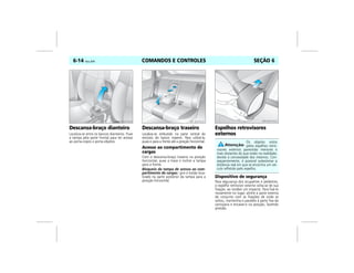 COMANDOS E CONTROLES6-14 Vectra, 03/04 SEÇÃO 6
Descansa-braço dianteiro
Localiza-se entre os bancos dianteiros. Puxe
a tampa pela parte frontal para ter acesso
ao porta-copos e porta-objetos.
Descansa-braço traseiro
Localiza-se embutido na parte central do
encosto do banco traseiro. Para utilizá-lo,
puxe-o para a frente até a posição horizontal.
Acesso ao compartimento de
cargas
Com o descansa-braço traseiro na posição
horizontal, puxe a trava e incline a tampa
para a frente.
Bloqueio da tampa de acesso ao com-
partimento de cargas: gire o botão loca-
lizado na parte posterior da tampa para a
posição horizontal.
Espelhos retrovisores
externos
Dispositivo de segurança
Para segurança dos ocupantes e pedestres,
o espelho retrovisor externo solta-se de sua
fixação, ao receber um impacto. Para fixá-lo
novamente no lugar, alinhe a parte externa
do conjunto com as fixações de onde se
soltou, mantenha-o paralelo à parte fixa da
carroçaria e encaixe-o na posição, fazendo
pressão.
MPJ03F0020 MPJ03F0021
Os objetos vistos
pelos espelhos retro-
visores externos parecerão menores e
mais distantes do que estão na realidade,
devido à convexidade dos mesmos. Con-
seqüentemente, é possível subestimar a
distância real em que se encontra um veí-
culo refletido pelo espelho.
MPJ03F0022
 