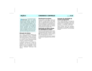 COMANDOS E CONTROLES Vectra, 03/04 6-25SEÇÃO 6
Ativação do sistema
Com o veículo à velocidade desejada, pres-
sione o botão I. Com isto, a velocidade
estará memorizada no sistema e será man-
tida constante enquanto o motorista desejar.
A luz indicadora de controle de velocidade
de cruzeiro no painel permanecerá acesa
enquanto o sistema estiver ativado.
A velocidade pode ser incrementada pres-
sionando-se normalmente o pedal do
acelerador como, por exemplo, quando
precisar fazer uma ultrapassagem. Ao ser
liberado o pedal do acelerador, o veículo
volta à velocidade memorizada pelo
sistema.
Desativação do sistema
Pressionando-se o botão O, o sistema será
desativado. O sistema também será desati-
vado se a velocidade baixar a menos de 30
km/h, se o pedal do freio for pressionado, se o
pedal da embreagem for pressionado (veícu-
los com transmissão manual) ou se a alavanca
seletora de marchas (veículos com transmis-
são automática) for colocada em N.
Reativação da última seleção
da velocidade de cruzeiro
Ocorrendo a desativação do sistema e dese-
jando-se ajustá-lo novamente para a última
velocidade selecionada, pressione o botão
R. Isto só é possível se o veículo estiver a
uma velocidade superior a 30 km/h.
A última velocidade selecionada é apagada
da memória se a ignição do veículo for des-
ligada.
Aumento da velocidade de
cruzeiro programada
Com o sistema acionado, a velocidade de
cruzeiro programada pode ser aumentada
pressionando-se o botão I repetida e rapi-
damente. A velocidade programada é
aumentada com incrementos de 2 km/h.
Pode-se também obter esta aceleração,
pressionando-se o botão I e mantendo-o
pressionado até alcançar a nova velocidade
desejada.
O controle de veloci-
dade de cruzeiro
não deverá ser ativado em condições de
tráfego pesado, estradas sinuosas ou
ainda em estradas escorregadias. Em veí-
culos com transmissão automática, acio-
ne o sistema somente com a alavanca
seletora de mudanças na posição D. Em
veículos equipados com transmissão
manual, não acione o sistema com a ala-
vanca na posição ponto morto, pois o
sistema irá acelerar o motor até a rota-
ção de corte de injeção de combustível.
 