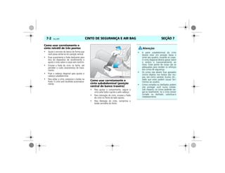CINTO DE SEGURANÇA E AIR BAG7-2 Vectra, 03/04 SEÇÃO 7
Como usar corretamente o
cinto retrátil de três pontos
• Ajuste o encosto do banco de forma que
você possa sentar-se em posição vertical.
• Puxe suavemente a fivela deslizante para
fora do dispositivo de recolhimento e
ajuste o cinto sobre o corpo sem torcê-lo.
• Encaixe a fivela do cinto no fecho, até
perceber o ruído característico de trava-
mento.
• Puxe o cadarço diagonal para ajustar o
cadarço subabdominal.
• Para soltar o cinto, pressione o botão na
fivela. O cinto será recolhido automatica-
mente.
Como usar corretamente o
cinto subabdominal (posição
central do banco traseiro)
• Para ajustar o comprimento, segure o
cinto pela fivela e ajuste-o pelo cadarço.
• Para colocação do cinto, encaixe a fivela
do cinto no fecho do lado oposto.
• Para liberação do cinto, comprima o
botão vermelho do fecho.
MPJ03G0003
• A parte subabdominal do cinto
deverá estar em posição baixa e
rente aos quadris, tocando as coxas.
O cinto diagonal deverá passar sobre
o ombro e transversalmente ao
tórax. Estas partes do corpo são as
adequadas para receber os esforços
dos cintos de segurança.
• Os cintos não devem ficar apoiados
contra objetos nos bolsos das rou-
pas, tais como canetas, óculos, etc.,
dado que estes podem causar feri-
mentos ao usuário.
• Cintos cortados ou desfiados podem
não proteger você numa colisão.
Sob impacto, os cintos poderão ras-
gar-se totalmente. Se o cinto estiver
cortado ou desfiado, substitua-o
imediatamente.
 