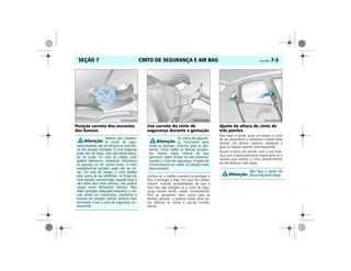 CINTO DE SEGURANÇA E AIR BAG Vectra, 03/04 7-3SEÇÃO 7
Posição correta dos encostos
dos bancos
Uso correto do cinto de
segurança durante a gestação
Lembre-se, a melhor maneira de proteger o
feto é proteger a mãe. Em caso de colisão,
existem maiores possibilidades de que o
feto não seja atingido se o cinto de segu-
rança estiver sendo usado corretamente.
Para as gestantes, bem como para as
demais pessoas, a palavra chave para tor-
nar efetivos os cintos é usá-los correta-
mente.
Ajuste da altura do cinto de
três pontos
Para fazer o ajuste, puxe um pouco o cinto
de seu alojamento e pressione o botão (seta
direita); nos bancos traseiros, pressione a
guia na fixação superior (seta esquerda).
Ajuste a altura de acordo com a sua esta-
tura. Isto é particularmente importante se o
usuário que utilizou o cinto anteriormente
era de estatura mais baixa.
Mesmo que travados,
os cintos de segu-
rança poderão não ser eficazes se você esti-
ver em posição reclinada. O cinto diagonal
pode não ser eficaz, pois não estará apoia-
do no corpo. Em caso de colisão, você
poderá deslizar-se, recebendo ferimentos
no pescoço ou em outros locais. O cinto
subabdominal também pode não ser efi-
caz. Em caso de colisão, o cinto poderá
estar acima de seu abdômen. As forças do
cinto estarão concentradas naquele local e
não sobre seus ossos pélvicos. Isto poderá
causar sérios ferimentos internos. Para
obter proteção adequada enquanto o veí-
culo estiver em movimento, mantenha o
encosto em posição vertical, sente-se bem
encostado e use o cinto de segurança cor-
retamente.
MPJ03G0004
Os cintos de seguran-
ça funcionam para
todas as pessoas, inclusive para as ges-
tantes. Como todos os demais ocupan-
tes, haverá maior chance de que
gestantes sejam feridas se não estiverem
usando o cinto de segurança. A parte da
cintura deverá ser usada na posição mais
baixa possível.
MPJ03G0005
Não faça o ajuste de
altura enquanto dirige.
MPJ03G0006
 
