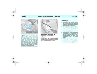 CINTO DE SEGURANÇA E AIR BAG Vectra, 03/04 7-5SEÇÃO 7
Uso correto dos cintos de
segurança em crianças
maiores
Crianças maiores, para as quais o sistema de
proteção infantil tornou-se pequeno, deverão
usar os cintos de segurança do veículo.
Nunca segure um
bebê no colo com o
veículo em movimento. Um bebê não é
tão pesado enquanto não ocorre uma
colisão, mas, no momento em que esta
ocorrer, ele torna-se-á tão pesado que
você não poderá retê-lo. Por exemplo,
numa colisão a apenas 40 km/h, um
bebê de 5,5 kg repentinamente alcan-
çará um peso de 110 kg em seus braços.
Será quase impossível segurá-lo.
MPJ03G0010
• As estatísticas de acidentes indicam
que as crianças estarão mais seguras se
ocuparem o banco traseiro e estiverem
usando os cintos corretamente.
• Crianças que não estejam usando cin-
tos de segurança podem ser atiradas
para fora do veículo, ou podem atingir
outras pessoas que estejam usando os
cintos, em caso de colisões.
• Se a criança for muito pequena e o
cinto diagonal ficar muito próximo do
seu rosto ou pescoço, coloque a crian-
ça numa posição que tenha cinto
subabdominal, isto é, no banco
traseiro.
• Onde quer que a criança sente no inte-
rior do veículo, o cadarço subabdomi-
nal deverá ser usado em posição baixa,
acomodado abaixo dos quadris.
 