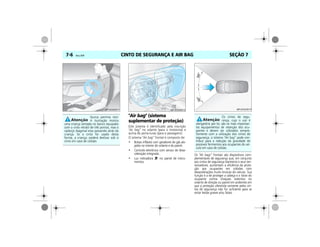 CINTO DE SEGURANÇA E AIR BAG7-6 Vectra, 03/04 SEÇÃO 7
"Air bag" (sistema
suplementar de proteção)
Este sistema é identificado pela inscrição
"Air bag” no volante (para o motorista) e
acima do porta-luvas (para o passageiro).
O sistema “Air bag” frontal é composto de:
• Bolsas infláveis com geradores de gás alo-
jados no interior do volante e do painel.
• Controle eletrônico com sensor de desa-
celeração integrado.
• Luz indicadora no painel de instru-
mentos.
Os “Air bags” frontais são dispositivos com-
plementares de segurança que, em conjunto
aos cintos de segurança dianteiros e seus ten-
sionadores, aumentam a eficiência da prote-
ção aos ocupantes em colisões com
desacelerações muito bruscas do veículo. Sua
função é a de proteger a cabeça e o tórax do
ocupante contra choques violentos no
volante de direção ou painel em acidentes em
que a proteção oferecida somente pelos cin-
tos de segurança não for suficiente para se
evitar lesões graves e/ou fatais.
Nunca permita isto!
A ilustração mostra
uma criança sentada no banco equipado
com o cinto retrátil de três pontos, mas o
cadarço diagonal esta passando atrás da
criança. Se o cinto for usado desta
forma, a criança, poderá deslizar sob o
cinto em caso de colisão.
MPJ03G0011 MPJ03G0012
Os cintos de segu-
rança, cujo o uso é
obrigatório por lei, são os mais importan-
tes equipamentos de retenção dos ocu-
pantes e devem ser utilizados sempre.
Somente com a utilização dos cintos de
segurança, o sistema “Air bag” pode con-
tribuir para a redução da gravidade de
possíveis ferimentos aos ocupantes do veí-
culo em caso de colisão.
MPJ03G0013
 