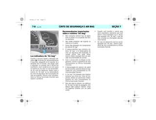 CINTO DE SEGURANÇA E AIR BAG7-8 Vectra, 03/04 SEÇÃO 7
Luz indicadora do “Air bag”
Quando a ignição é ligada, a lâmpada indi-
cadora se acende por aproximadamente
4 segundos, apagando-se em seguida. Se a
lâmpada não se acender, não apagar após
4 segundos, ou acender com o veículo em
movimento, isto é evidência de uma avaria
no sistema de “Air bag” ou nos tensionado-
res do cinto de segurança. Nestes casos o
sistema de “Air bag” ou os tensionadores
do cinto de segurança não funcionarão em
caso de acidente. Procure uma Concessio-
nária ou Oficina Autorizada Chevrolet para
reparar o problema.
Recomendações importantes
sobre o sistema “Air bag”
• Não mantenha nenhum tipo de objeto
entre as bolsas e os ocupantes dos ban-
cos dianteiros.
• Não instale acessórios não originais no
volante ou no painel.
• Nunca faça alterações nos componentes
do sistema “Air bag”.
• O sistema eletrônico que controla o sis-
tema “Air bag” e os tensionadores do
cinto de segurança está localizado no
console central. Para evitar falhas,
nenhum objeto imantado dever ser colo-
cado nas proximidades do console.
• Caso o veículo sofra inundação ou ala-
gamento, solicite a assistência de uma
Concessionária ou Oficina Autorizada
Chevrolet.
• A desmontagem do volante e do painel
de instrumentos, somente deverá ser exe-
cutada em uma Concessionária ou Ofi-
cina Autorizada Chevrolet.
• O “Air bag” foi projetado para disparar
somente uma única vez. Uma vez dis-
parado, deverá ser substituído imedia-
tamente em uma Concessionária ou
Oficina Autorizada Chevrolet.
• Não cole nada no volante e na cobertura
do “Air bag” do lado do passageiro, nem
aplique neles qualquer material. Limpe
sua superfície somente com um pano
úmido.
• Quando você transferir o veículo para
outro proprietário, solicitamos que você
alerte o novo proprietário que o veículo
está equipado com “Air bag” e que ele
deve consultar as informações descritas
neste manual.
• No caso de desmanche total do veículo
equipado com “Air bag”, solicite a assis-
tência de uma Concessionária ou Oficina
Autorizada Chevrolet.
MPJ03G0032
secao_07.fm Page 8
 