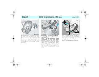 CINTO DE SEGURANÇA E AIR BAG Vectra, 03/04 7-11SEÇÃO 7
Para ajustar a altura, destrave e puxe ambos
os cintos através da abertura pela parte
dianteira do assento. Guie os cintos através
das aberturas na posição desejada de
acordo com a estatura da criança, verifi-
cando o perfeito travamento do suporte
dos cintos.
Fixando o assento para bebê
no veículo
Abaixe a alça de transporte do assento,
pressionando as duas travas laterais.
Posicione o assento no banco, com a
criança afivelada ao cinto do assento
voltado para a traseira do veículo. Nivele o
assento, observando o indicador de nível
localizado na lateral esquerda do assento, a
esfera deverá estar posicionada na área
verde.
Mova o ajuste de altura do cinto de segu-
rança do veículo para a posição mais baixa.
Puxe o cinto e posicione-o nos encaixes
laterais da estrutura do assento.
Afivele o cinto de segurança do veículo.
 