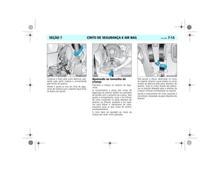 CINTO DE SEGURANÇA E AIR BAG Vectra, 03/04 7-13SEÇÃO 7
Conduza a fivela pela outra abertura, pas-
sando pela parte traseira e contornando
pela frente do assento.
Afivele e ajuste as tiras do cinto de segu-
rança de maneira que o assento fique firme
no banco do veículo.
Ajustando ao tamanho da
criança
Posicione a criança no assento de segu-
rança.
O comprimento e altura dos cintos de
segurança do assento podem ser ajustados
de acordo com o tamanho da criança. Para
ajustar o comprimento, puxe a tira inferior
do cinto, localizado na parte dianteira do
assento, ou afrouxe, puxando a tira supe-
rior para liberar o mecanismo de trava,
enquanto puxa os dois cintos de ombro,
simultaneamente.
O cinto deve ser ajustado ao corpo da
criança sem estar muito apertado.
Para ajustar a altura, desencaixe os cintos
do suporte traseiro e puxe ambos os cintos
através da abertura pela parte dianteira do
assento. Guie os cintos através das abertu-
ras na posição desejada para a estatura da
criança e encaixe corretamente no suporte.
Ajuste o comprimento do cinto, puxando a
tira inferior, localizada na parte dianteira do
assento.
 