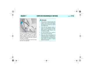 CINTO DE SEGURANÇA E AIR BAG Vectra, 03/04 7-15SEÇÃO 7
Puxe o cinto de segurança. Conduza e afivele
no fecho, retendo a criança e o assento.
Deslize o ajuste de altura do cinto sobre o
encosto, fixando-o na altura dos ombros, de
acordo com o tamanho da criança, conforme
mostrado na ilustração.
O cinto deve ser ajustado ao corpo da criança
sem estar muito apertado.
• Após remover a criança do veículo, fixe
o assento com o cinto de segurança do
veículo, a fim de evitar que o mesmo
seja lançado para frente em caso de
uma freada brusca.
• Caso não seja necessário manter o
assento no compartimento de passa-
geiros, remova e coloque-o no com-
partimento de cargas, fixando-o com
uma rede de retenção.
• Em caso de impacto com o veículo o
assento deverá ser substituído.
• Danos nos cintos de segurança ou no
acabamento devem ser reparados em
uma Concessionária ou Oficina Autori-
zada Chevrolet. Em caso de falhas em
outras partes do assento, o mesmo
deverá ser substituído.
 