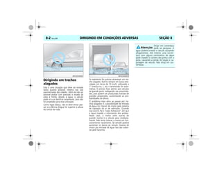 DIRIGINDO EM CONDIÇÕES ADVERSAS8-2 Vectra, 03/04 SEÇÃO 8
Dirigindo em trechos
alagados
Esta é uma situação que deve ser evitada
tanto quanto possível, mesmo nas vias
pavimentadas das cidades. Além de não ser
possível avaliar com precisão o estado da
pista à frente, devido à água, o veículo
pode vir a se danificar seriamente, pois não
foi projetado para essa utilização.
Como regra básica, não se deve tentar pas-
sar se a lâmina d'água for superior a altura
do centro da roda.
Se realmente for preciso atravessar um tre-
cho alagado, fazê-lo sempre em baixa velo-
cidade, em torno de 10 km/h, utilizando a
1ª marcha ou 1, se a transmissão for auto-
mática. É preciso ficar atento aos veículos
de grande porte trafegando nas proximida-
des, pois podem ser produzidas marolas de
grandes proporções, aumentando as pro-
babilidades de danos.
O problema mais sério ao passar por tre-
chos alagados é a possibilidade de entrada
de água no interior do motor pelo sistema
de captação do ar de admissão. Quando
isso ocorre, há o “calço hidráulico”, em que
a água impede o movimento dos pistões.
Nesse caso, o motor sofre avarias de
grande monta e o veículo pára imediata-
mente. Não tente colocar o motor em fun-
cionamento novamente. Tal atitude poderá
aumentar os danos ao veículo. Avarias de
motor por entrada de água não são cober-
tas pela Garantia.
MPJ03H0002 MPJ03H0003
Dirigir em correnteza
pode ser perigoso. A
água poderá arrastar o veículo causando
afogamentos. Até mesmo uma corren-
teza com alguns centímetros de água
pode impedir o contato dos pneus com a
pista, causando a perda de tração e ca-
potagem do veículo. Não dirija em cor-
rentezas.
 
