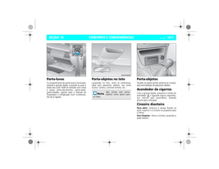 CONFORTO E CONVENIÊNCIAS Vectra, 03/04 10-1SEÇÃO 10
Porta-luvas
O compartimento do porta-luvas é iluminado,
estando a ignição ligada, e quando se puxa o
botão das luzes. Pode ser fechado com chave
e possui porta-documentos, porta-copos,
porta-moedas, suporte para o Manual do
Proprietário e refrigeração (com condiciona-
dor de ar ligado).
Porta-objetos no teto
Localizado no teto, entre as sombreiras,
ideal para pequenos objetos, tais como
óculos, carteira, controle remoto, etc.
Porta-objetos
Situado no painel central, próximo ao cinzeiro,
para acomodação de pequenos objetos.
Acendedor de cigarros
Com a ignição ligada, pressione o botão do
acendedor e aguarde alguns segundos,
seu retorno será automático, estando
pronto para utilização.
Cinzeiro dianteiro
Para abrir: empurre a tampa frontal na
parte superior e o cinzeiro se projetará para
a frente.
Para limpeza: retire o cinzeiro, puxando-o
pelas laterais.
MPJ03I0001
Não utilizar este porta-
objetos como apoio para
as mãos.
MPJ03I0002 MPJ03I0003
 