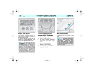 CONFORTO E CONVENIÊNCIAS10-4 Vectra, 03/04 SEÇÃO 10
Rádio / CD Player
Para instruções de operação do rádio / CD
Player, consulte o manual do fabricante que
acompanha este manual.
As indicações do rádio / CD Player, são pro-
jetadas num mostrador de funções, ou no
próprio rádio, dependendo do modelo.
Comandos no volante
para o rádio / CD Player
Busca de estação crescente.
Busca de estação decrescente.
3 Nos rádios: chamada de estações
memorizadas. No CD Player: reinício
do CD.
+ Aumento do volume de som.
– Redução do volume de som.
O Seleção entre rádio, leitor de fitas-cas-
sete ou leitor de CD.
Antena do rádio
A antena do rádio está embutida no pára-
brisa.
A potência dos alto-falan-
tes originais de fábrica é de
40 W RMS com 4 (Ω) ohms de impedân-
cia, portanto não deve ser instalado um
aparelho de som com potência superior a
40 W RMS e impedância diferente de 4
(Ω) ohms. Caso desejar, consulte nossas
opções de aparelhos e alto-falantes de
Acessórios Chevrolet em nossas Conces-
sionárias e Oficinas Autorizadas Chevrolet.
MPJ03I0009
0
20
40
60
80
100
120140160
180
200
220
240
260
10
30
50
0
1
2
3
4
5 6 7
1/min x 1000
1/1
1/2
0
0
20
40
60
80
100
120140160
180
200
220
240
260
10
30
50
0
1
2
3
4
5 6 7
1/min x 1000
1/1
1/2
0
MPJ03I0010
Caso deseje utilizar telefones
móveis no interior do veículo,
recomendamos a instalação de antena
externa, visando reduzir riscos de interferên-
cia das ondas de transmissão de aparelhos
celulares (alta freqüência) com os sistemas
eletrônicos do veículo.
MPJ03I0011
 