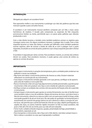 2 | Acordeon Veneza
Obrigado por adquirir um acordeon Fenix!
Para aproveitar melhor o seu instrumento e prolongar sua vida útil, pedimos que leia este
manual e guarde-o para consultas futuras.
O acordeon é um instrumento musical aerófono composto por um fole, e duas caixas
harmônicas de madeira. É tocado pela compressão ou expansão do fole enquanto
pressionamos botões ou teclas, permitindo que o ar passe pelas palhetas que vibrarão
produzindo o som.
Com a mão direita tocamos o teclado como também podemos acionar os registros para
conseguir outros sons. Em alguns acordeons menores, o polegar não é usado. Com a mão
esquerda tocamos as notas dos baixos e acordes pré definidos como também podemos
acionar registros, além de acionar o botão de saída de ar com o polegar. Com o pulso
esquerdo, encaixado na correia de pulso, podemos usar o braço esquerdo para abrir e fechar
o fole.
O acordeon é segurado por várias correias. Para acordeons maiores, as correias dos ombros
devem ser usadas. Para acordeons menores, é usada apenas uma correia de ombro ou
apenas as correias de pulsos.
• Evite expor o instrumento à variações de temperatura, pois a umidade pode condensar nas
palhetas e causar sua oxidação.
• Não fume nem deixe o instrumento próximo de chamas ou velas. Existem materiais
inflamáveis na construção de seu instrumento.
• Caso toque o instrumento sentado apoiando-o em suas pernas, certifique-se de apoiá-lo
pela caixa de madeira e nunca pelo fole.
• Nunca movimente o fole sem que haja alguma tecla ou botão pressionados, quando quiser
movimentar o fole sem produzir som, faça-o com o botão de saída de ar pressionado.
•Verifique sempre as condições das correias e de seus pontos de fixação antes de suspender
o instrumento.
• Sempre toque o instrumento após ajustar as correias firmemente, isso não só facilita tocar
como também reduz o risco de acidentes. Depois de terminar de tocar, você deve travar o
fole do instrumento, colocá-lo na caixa ou cobrir com um pano para mantê-lo limpo, então
você pode guardá-lo de pé em local seco. Ele não pode ser guardado na horizontal pois o
revestimento do conector do gongo interno irá cair e distorcer e afeta a correção do som.
• Ao tocar, não permita que a ponta da fivela do cinto da sua calça, objetos pontiagudos ou
argolas das alças, ou outros materiais rígidos encostem no fole ou corpo acordeon, não
puxe o fole até o fim do seu limite, pois sua vida útil será reduzida.
• Tome muito cuidado evitando impactos, quedas, próximidade de fogo, proximidade a
aquecedores, exposição ao sol.
• Para transportar o instrumento, não o faça com o fole aberto, você deve sempre travar o
fole e colocar o acordeon no case, que é apropriado e confiável.
INTRODUÇÃO
IMPORTANTE
 