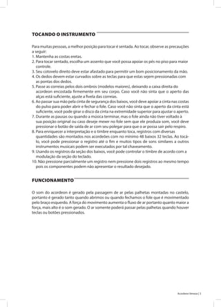 3Acordeon Veneza |
Para muitas pessoas, a melhor posição para tocar é sentada. Ao tocar, observe as precauções
a seguir:
1. Mantenha as costas eretas.
2. Para tocar sentado, escolha um assento que você possa apoiar os pés no piso para maior
controle.
3. Seu cotovelo direito deve estar afastado para permitir um bom posicionamento da mão.
4. Os dedos devem estar curvados sobre as teclas para que estas sejem pressionadas com
as pontas dos dedos.
5. Passe as correias pelos dois ombros (modelos maiores), deixando a caixa direita do
acordeon encostada firmemente em seu corpo. Caso você não sinta que o aperto das
alças está suficiente, ajuste a fivela das correias.
6. Ao passar sua mão pela cinta de segurança dos baixos, você deve apoiar a cinta nas costas
do pulso para poder abrir e fechar o fole. Caso você não sinta que o aperto da cinta está
suficiente, você pode girar o disco da cinta na extremidade superior para ajustar o aperto.
7. Durante as pausas ou quando a música terminar, mas o fole ainda não tiver voltado à
sua posição original ou caso deseje mexer no fole sem que ele produza som, você deve
pressionar o botão de saída de ar com seu polegar para que o ar possa sair pelo respiro.
8. Para enriquecer a interpretação e o timbre enquanto toca, registros com diversas
quantidades são montados nos acordeões com no mínimo 48 baixos 32 teclas. Ao tocá-
lo, você pode pressionar o registro até o fim e muitos tipos de sons similares a outros
instrumentos musicais podem ser executados por tal chaveamento.
9. Usando os registros da seção dos baixos, você pode controlar o timbre de acordo com a
modulação da seção do teclado.
10. Não pressione parcialmente um registro nem pressione dois registros ao mesmo tempo
pois os componentes podem não apresentar o resultado desejado.
O som do acordeon é gerado pela passagem de ar pelas palhetas montadas no castelo,
portanto é gerado tanto quando abrimos ou quando fechamos o fole que é movimentado
pelo braço esquerdo. A força do movimento aumenta o fluxo de ar portanto quanto maior a
força, mais alto é o som gerado. O ar somente poderá passar pelas palhetas quando houver
teclas ou botões pressionados.
TOCANDO O INSTRUMENTO
FUNCIONAMENTO
 