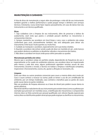 6 | Acordeon Veneza
A lista de dicas de manutenção a seguir além de prolongar a vida útil de seu instrumento
também garante a melhor performance e pode poupar tempo e dinheiro com serviços
técnicos. Entretanto, nunca tente fazer reparos pessoalmente, em caso de danos leve seu
instrumento a um técnico qualificado.
Dicas
1. Seja cuidadoso com a limpeza de seu instrumento, além de preservar a beleza do
acabamento, você evita que poeira e umidade possam danificar os mecanismos e
componentes internos.
2. Sempre mantenha seu acordeon em local limpo e seco, caso o ambiente não esteja
confortável para você, provavelmente também não será adequado para deixar seu
instrumento. Evite locais muito quentes ou muito frios.
3. Cuidado ao manipular o acordeon, especialmente com suas teclas e botões.
4. Quando o acordeon não estiver sendo usado ele deve ser mantido em pé , evite trancos
que podem deslocar as palhetas os desalinhar válvulas e mecanismos dos baixos.
5. Não deixe o acordeon em locais onde possa sofrer pancadas ou quedas.
Manutenção periódica de rotina
Mesmo que o acordeon esteja em perfeito estado, dependendo da frequência de uso e
especialmente se for usado em ambientes externos, seu acordeon deve ser inspecionado
pelo menos a cada dois anos, alguns profissionais agendam revisões anuais de seus
instrumentos. Durante a revisão, o técnico irá realizar a limpeza e lubrificação completas,
inspecionar o funcionamento, couros, etc, ajustar a afinação se necessário, etc.
Limpeza
Evite usar óleos ou outros produtos comerciais para couro a maioria deles atrai muito pó.
Caso o couro comece a ressecar ou rachar, pode se tentar o uso de um umidificador de
ambiente, por um tempo moderado, caso contrário o benefício para as partes de couro
pode causar danos às partes metálicas.
Não use produtos de limpeza abrasivos ou à base de álcool pois podem causar danos às
partes plásticas.
Nãotentelubrificarnadadentrodoseuinstrumentopoisexistemáreas(comoaspalhetaspor
exemplo) que precisam ser mantidas secas, a lubrificação dos mecanismos e componentes
internos deve ser feita somente por pessoal qualificado com silicone líquida especial pois
outrosóleosoulubrificantespodematrairpóquepodeengriparoudanificarosmecanismos.
MANUTENÇÃO E CUIDADOS
 