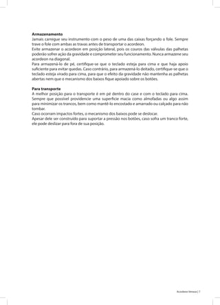 7Acordeon Veneza |
Armazenamento
Jamais carregue seu instrumento com o peso de uma das caixas forçando o fole. Sempre
trave o fole com ambas as travas antes de transportar o acordeon.
Evite armazenar o acordeon em posição lateral, pois os couros das válvulas das palhetas
poderão sofrer ação da gravidade e comprometer seu funcionamento. Nunca armazene seu
acordeon na diagonal.
Para armazená-lo de pé, certifique-se que o teclado esteja para cima e que haja apoio
suficiente para evitar quedas. Caso contrário, para armazená-lo deitado, certifique-se que o
teclado esteja virado para cima, para que o efeito da gravidade não mantenha as palhetas
abertas nem que o mecanismo dos baixos fique apoiado sobre os botões.
Para transporte
A melhor posição para o transporte é em pé dentro do case e com o teclado para cima.
Sempre que possível providencie uma superficie macia como almofadas ou algo assim
para minimizar os trancos, bem como mantê-lo encostado e amarrado ou calçado para não
tombar.
Caso ocorram impactos fortes, o mecanismo dos baixos pode se deslocar.
Apesar dele ser construído para suportar a pressão nos botões, caso sofra um tranco forte,
ele pode deslizar para fora de sua posição.
 