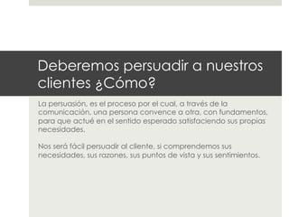 Deberemos persuadir a nuestros
clientes ¿Cómo?
La persuasión, es el proceso por el cual, a través de la
comunicación, una persona convence a otra, con fundamentos,
para que actué en el sentido esperado satisfaciendo sus propias
necesidades.
Nos será fácil persuadir al cliente, si comprendemos sus
necesidades, sus razones, sus puntos de vista y sus sentimientos.

 