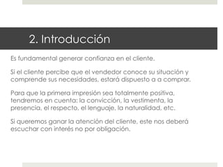 2. Introducción
Es fundamental generar confianza en el cliente.
Si el cliente percibe que el vendedor conoce su situación y
comprende sus necesidades, estará dispuesto a a comprar.
Para que la primera impresión sea totalmente positiva,
tendremos en cuenta: la convicción, la vestimenta, la
presencia, el respecto, el lenguaje, la naturalidad, etc.
Si queremos ganar la atención del cliente, este nos deberá
escuchar con interés no por obligación.

 